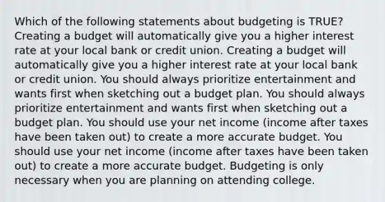 Which of the following statements about budgeting is TRUE? Creating a budget will automatically give you a higher interest rate at your local bank or credit union. Creating a budget will automatically give you a higher interest rate at your local bank or credit union. You should always prioritize entertainment and wants first when sketching out a budget plan. You should always prioritize entertainment and wants first when sketching out a budget plan. You should use your net income (income after taxes have been taken out) to create a more accurate budget. You should use your net income (income after taxes have been taken out) to create a more accurate budget. Budgeting is only necessary when you are planning on attending college.