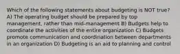 Which of the following statements about budgeting is NOT true? A) The operating budget should be prepared by top management, rather than mid-management B) Budgets help to coordinate the activities of the entire organization C) Budgets promote communication and coordination between departments in an organization D) Budgeting is an aid to planning and control