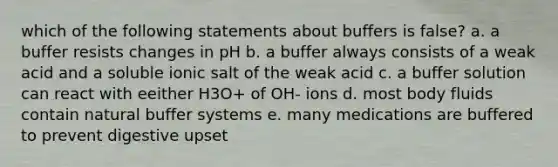 which of the following statements about buffers is false? a. a buffer resists changes in pH b. a buffer always consists of a weak acid and a soluble ionic salt of the weak acid c. a buffer solution can react with eeither H3O+ of OH- ions d. most body fluids contain natural buffer systems e. many medications are buffered to prevent digestive upset