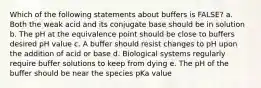 Which of the following statements about buffers is FALSE? a. Both the weak acid and its conjugate base should be in solution b. The pH at the equivalence point should be close to buffers desired pH value c. A buffer should resist changes to pH upon the addition of acid or base d. Biological systems regularly require buffer solutions to keep from dying e. The pH of the buffer should be near the species pKa value