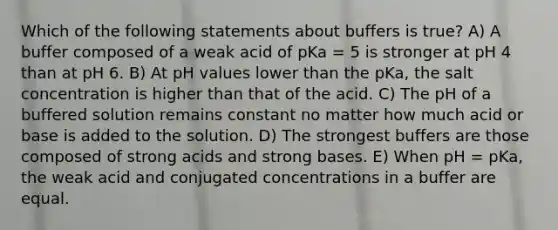 Which of the following statements about buffers is true? A) A buffer composed of a weak acid of pKa = 5 is stronger at pH 4 than at pH 6. B) At pH values lower than the pKa, the salt concentration is higher than that of the acid. C) The pH of a buffered solution remains constant no matter how much acid or base is added to the solution. D) The strongest buffers are those composed of strong acids and strong bases. E) When pH = pKa, the weak acid and conjugated concentrations in a buffer are equal.