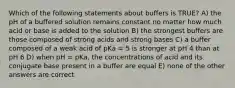 Which of the following statements about buffers is TRUE? A) the pH of a buffered solution remains constant no matter how much acid or base is added to the solution B) the strongest buffers are those composed of strong acids and strong bases C) a buffer composed of a weak acid of pKa = 5 is stronger at pH 4 than at pH 6 D) when pH = pKa, the concentrations of acid and its conjugate base present in a buffer are equal E) none of the other answers are correct