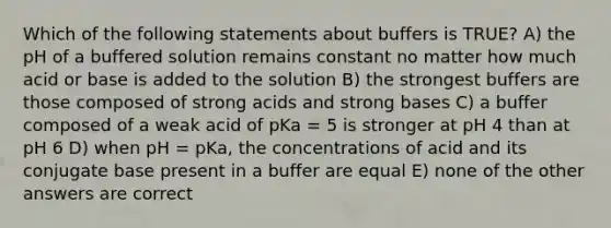 Which of the following statements about buffers is TRUE? A) the pH of a buffered solution remains constant no matter how much acid or base is added to the solution B) the strongest buffers are those composed of strong acids and strong bases C) a buffer composed of a weak acid of pKa = 5 is stronger at pH 4 than at pH 6 D) when pH = pKa, the concentrations of acid and its conjugate base present in a buffer are equal E) none of the other answers are correct