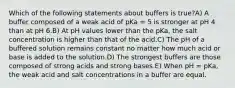 Which of the following statements about buffers is true?A) A buffer composed of a weak acid of pKa = 5 is stronger at pH 4 than at pH 6.B) At pH values lower than the pKa, the salt concentration is higher than that of the acid.C) The pH of a buffered solution remains constant no matter how much acid or base is added to the solution.D) The strongest buffers are those composed of strong acids and strong bases.E) When pH = pKa, the weak acid and salt concentrations in a buffer are equal.