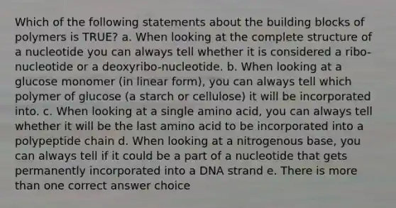 Which of the following statements about the building blocks of polymers is TRUE? a. When looking at the complete structure of a nucleotide you can always tell whether it is considered a ribo-nucleotide or a deoxyribo-nucleotide. b. When looking at a glucose monomer (in linear form), you can always tell which polymer of glucose (a starch or cellulose) it will be incorporated into. c. When looking at a single amino acid, you can always tell whether it will be the last amino acid to be incorporated into a polypeptide chain d. When looking at a nitrogenous base, you can always tell if it could be a part of a nucleotide that gets permanently incorporated into a DNA strand e. There is <a href='https://www.questionai.com/knowledge/keWHlEPx42-more-than' class='anchor-knowledge'>more than</a> one correct answer choice