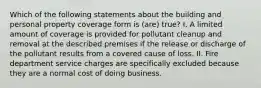 Which of the following statements about the building and personal property coverage form is (are) true? I. A limited amount of coverage is provided for pollutant cleanup and removal at the described premises if the release or discharge of the pollutant results from a covered cause of loss. II. Fire department service charges are specifically excluded because they are a normal cost of doing business.