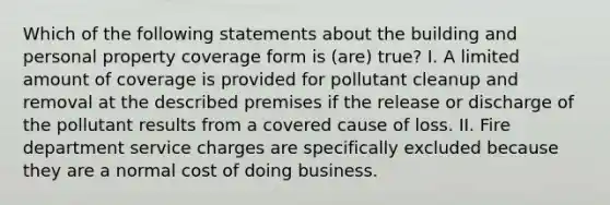 Which of the following statements about the building and personal property coverage form is (are) true? I. A limited amount of coverage is provided for pollutant cleanup and removal at the described premises if the release or discharge of the pollutant results from a covered cause of loss. II. Fire department service charges are specifically excluded because they are a normal cost of doing business.