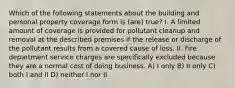 Which of the following statements about the building and personal property coverage form is (are) true? I. A limited amount of coverage is provided for pollutant cleanup and removal at the described premises if the release or discharge of the pollutant results from a covered cause of loss. II. Fire department service charges are specifically excluded because they are a normal cost of doing business. A) I only B) II only C) both I and II D) neither I nor II