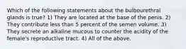 Which of the following statements about the bulbourethral glands is true? 1) They are located at the base of the penis. 2) They contribute less than 5 percent of the semen volume. 3) They secrete an alkaline mucous to counter the acidity of the female's reproductive tract. 4) All of the above.