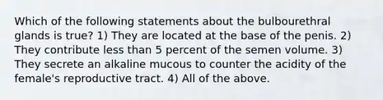 Which of the following statements about the bulbourethral glands is true? 1) They are located at the base of the penis. 2) They contribute less than 5 percent of the semen volume. 3) They secrete an alkaline mucous to counter the acidity of the female's reproductive tract. 4) All of the above.