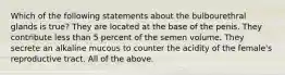 Which of the following statements about the bulbourethral glands is true? They are located at the base of the penis. They contribute less than 5 percent of the semen volume. They secrete an alkaline mucous to counter the acidity of the female's reproductive tract. All of the above.