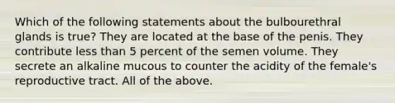 Which of the following statements about the bulbourethral glands is true? They are located at the base of the penis. They contribute <a href='https://www.questionai.com/knowledge/k7BtlYpAMX-less-than' class='anchor-knowledge'>less than</a> 5 percent of the semen volume. They secrete an alkaline mucous to counter the acidity of the female's reproductive tract. All of the above.