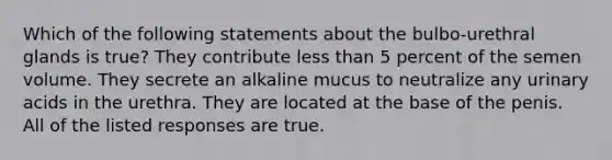 Which of the following statements about the bulbo-urethral glands is true? They contribute less than 5 percent of the semen volume. They secrete an alkaline mucus to neutralize any urinary acids in the urethra. They are located at the base of the penis. All of the listed responses are true.