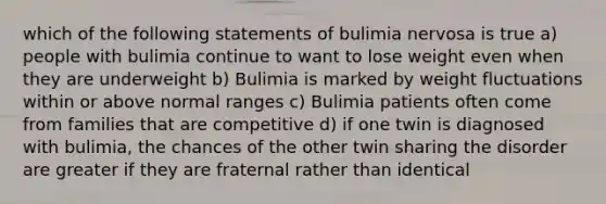 which of the following statements of bulimia nervosa is true a) people with bulimia continue to want to lose weight even when they are underweight b) Bulimia is marked by weight fluctuations within or above normal ranges c) Bulimia patients often come from families that are competitive d) if one twin is diagnosed with bulimia, the chances of the other twin sharing the disorder are greater if they are fraternal rather than identical