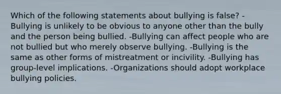 Which of the following statements about bullying is false? -Bullying is unlikely to be obvious to anyone other than the bully and the person being bullied. -Bullying can affect people who are not bullied but who merely observe bullying. -Bullying is the same as other forms of mistreatment or incivility. -Bullying has group-level implications. -Organizations should adopt workplace bullying policies.