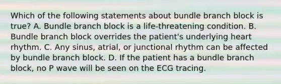 Which of the following statements about bundle branch block is true? A. Bundle branch block is a life-threatening condition. B. Bundle branch block overrides the patient's underlying heart rhythm. C. Any sinus, atrial, or junctional rhythm can be affected by bundle branch block. D. If the patient has a bundle branch block, no P wave will be seen on the ECG tracing.