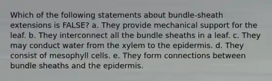 Which of the following statements about bundle-sheath extensions is FALSE? a. They provide mechanical support for the leaf. b. They interconnect all the bundle sheaths in a leaf. c. They may conduct water from the xylem to <a href='https://www.questionai.com/knowledge/kBFgQMpq6s-the-epidermis' class='anchor-knowledge'>the epidermis</a>. d. They consist of mesophyll cells. e. They form connections between bundle sheaths and the epidermis.