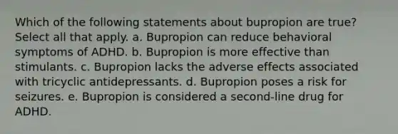 Which of the following statements about bupropion are true?Select all that apply. a. Bupropion can reduce behavioral symptoms of ADHD. b. Bupropion is more effective than stimulants. c. Bupropion lacks the adverse effects associated with tricyclic antidepressants. d. Bupropion poses a risk for seizures. e. Bupropion is considered a second-line drug for ADHD.