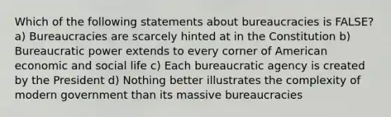 Which of the following statements about bureaucracies is FALSE? a) Bureaucracies are scarcely hinted at in the Constitution b) Bureaucratic power extends to every corner of American economic and social life c) Each bureaucratic agency is created by the President d) Nothing better illustrates the complexity of modern government than its massive bureaucracies