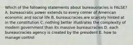 Which of the following statements about bureaucracies is FALSE? A. bureaucratic power extends to every corner of American economic and social life B. bureaucracies are scarcely hinted at in the constitution C. nothing better illustrates the complexity of modern government than its massive bureaucracies D. each bureaucracies agency is created by the president E. how to manage control