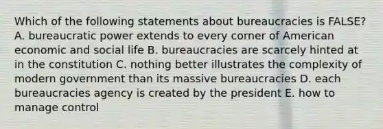 Which of the following statements about bureaucracies is FALSE? A. bureaucratic power extends to every corner of American economic and social life B. bureaucracies are scarcely hinted at in the constitution C. nothing better illustrates the complexity of modern government than its massive bureaucracies D. each bureaucracies agency is created by the president E. how to manage control