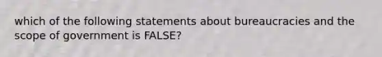 which of the following statements about bureaucracies and the scope of government is FALSE?