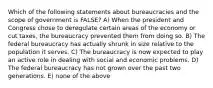 Which of the following statements about bureaucracies and the scope of government is FALSE? A) When the president and Congress chose to deregulate certain areas of the economy or cut taxes, the bureaucracy prevented them from doing so. B) The federal bureaucracy has actually shrunk in size relative to the population it serves. C) The bureaucracy is now expected to play an active role in dealing with social and economic problems. D) The federal bureaucracy has not grown over the past two generations. E) none of the above