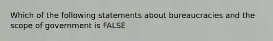 Which of the following statements about bureaucracies and the scope of government is FALSE