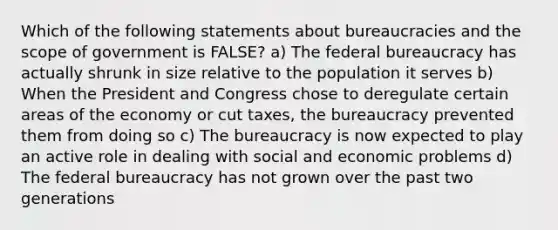 Which of the following statements about bureaucracies and the scope of government is FALSE? a) The federal bureaucracy has actually shrunk in size relative to the population it serves b) When the President and Congress chose to deregulate certain areas of the economy or cut taxes, the bureaucracy prevented them from doing so c) The bureaucracy is now expected to play an active role in dealing with social and economic problems d) The federal bureaucracy has not grown over the past two generations