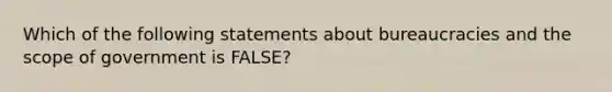 Which of the following statements about bureaucracies and the scope of government is FALSE?