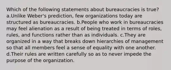 Which of the following statements about bureaucracies is true? a.Unlike Weber's prediction, few organizations today are structured as bureaucracies. b.People who work in bureaucracies may feel alienation as a result of being treated in terms of roles, rules, and functions rather than as individuals. c.They are organized in a way that breaks down hierarchies of management so that all members feel a sense of equality with one another. d.Their rules are written carefully so as to never impede the purpose of the organization.