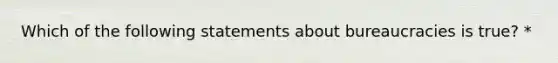 Which of the following statements about bureaucracies is true? *