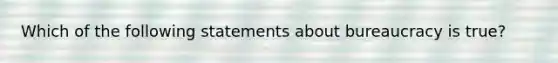 Which of the following statements about bureaucracy is true?