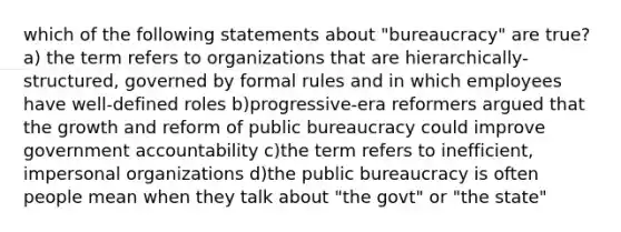 which of the following statements about "bureaucracy" are true? a) the term refers to organizations that are hierarchically-structured, governed by formal rules and in which employees have well-defined roles b)progressive-era reformers argued that the growth and reform of public bureaucracy could improve government accountability c)the term refers to inefficient, impersonal organizations d)the public bureaucracy is often people mean when they talk about "the govt" or "the state"