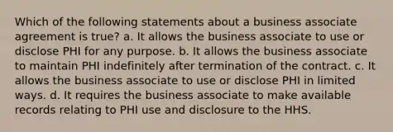 Which of the following statements about a business associate agreement is true? a. It allows the business associate to use or disclose PHI for any purpose. b. It allows the business associate to maintain PHI indefinitely after termination of the contract. c. It allows the business associate to use or disclose PHI in limited ways. d. It requires the business associate to make available records relating to PHI use and disclosure to the HHS.