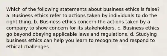 Which of the following statements about business ethics is false? a. Business ethics refer to actions taken by individuals to do the right thing. b. Business ethics concern the actions taken by a company to show concern for its stakeholders. c. Business ethics go beyond obeying applicable laws and regulations. d. Studying business ethics can help you learn to recognize and respond to ethical challenges.