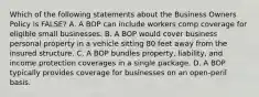 Which of the following statements about the Business Owners Policy is FALSE? A. A BOP can include workers comp coverage for eligible small businesses. B. A BOP would cover business personal property in a vehicle sitting 80 feet away from the insured structure. C. A BOP bundles property, liability, and income protection coverages in a single package. D. A BOP typically provides coverage for businesses on an open-peril basis.