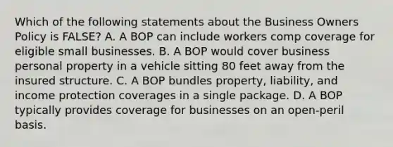 Which of the following statements about the Business Owners Policy is FALSE? A. A BOP can include workers comp coverage for eligible small businesses. B. A BOP would cover business personal property in a vehicle sitting 80 feet away from the insured structure. C. A BOP bundles property, liability, and income protection coverages in a single package. D. A BOP typically provides coverage for businesses on an open-peril basis.