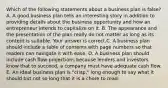 Which of the following statements about a business plan is​ false? A. A good business plan tells an interesting story in addition to providing details about the business opportunity and how an entrepreneur intends to capitalize on it. B. The appearance and the presentation of the plan really do not matter as long as its content is suitable. Your answer is correct.C. A business plan should include a table of contents with page numbers so that readers can navigate it with ease. D. A business plan should include cash flow projections because lenders and investors know that to​ succeed, a company must have adequate cash flow. E. An ideal business plan is​ "crisp," long enough to say what it should but not so long that it is a chore to read.