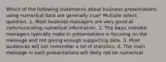 Which of the following statements about business presentations using numerical data are generally true? Multiple select question. 1. Most business managers are very good at communicating numerical information. 2. The basic mistake managers typically make in presentations is focusing on the message and not giving enough supporting data. 3. Most audiences will not remember a lot of statistics. 4. The main message in such presentations will likely not be numerical.