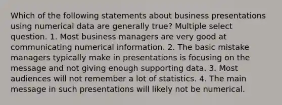 Which of the following statements about business presentations using numerical data are generally true? Multiple select question. 1. Most business managers are very good at communicating numerical information. 2. The basic mistake managers typically make in presentations is focusing on the message and not giving enough supporting data. 3. Most audiences will not remember a lot of statistics. 4. The main message in such presentations will likely not be numerical.