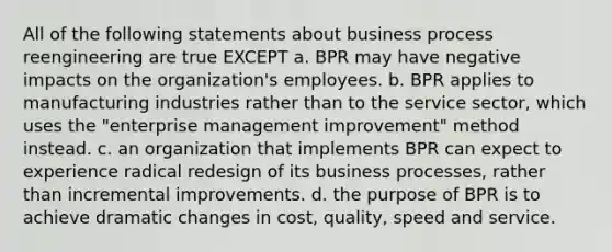 All of the following statements about business process reengineering are true EXCEPT a. BPR may have negative impacts on the organization's employees. b. BPR applies to manufacturing industries rather than to the service sector, which uses the "enterprise management improvement" method instead. c. an organization that implements BPR can expect to experience radical redesign of its business processes, rather than incremental improvements. d. the purpose of BPR is to achieve dramatic changes in cost, quality, speed and service.