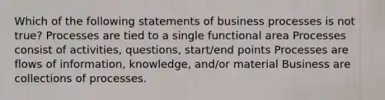 Which of the following statements of business processes is not true? Processes are tied to a single functional area Processes consist of activities, questions, start/end points Processes are flows of information, knowledge, and/or material Business are collections of processes.