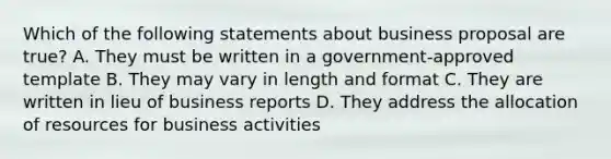 Which of the following statements about business proposal are true? A. They must be written in a government-approved template B. They may vary in length and format C. They are written in lieu of business reports D. They address the allocation of resources for business activities