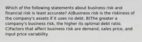 Which of the following statements about business risk and financial risk is least accurate? A)Business risk is the riskiness of the company's assets if it uses no debt. B)The greater a company's business risk, the higher its optimal debt ratio. C)Factors that affect business risk are demand, sales price, and input price variability.