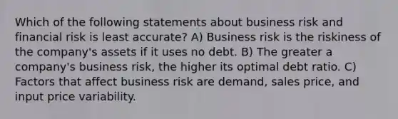 Which of the following statements about business risk and financial risk is least accurate? A) Business risk is the riskiness of the company's assets if it uses no debt. B) The greater a company's business risk, the higher its optimal debt ratio. C) Factors that affect business risk are demand, sales price, and input price variability.