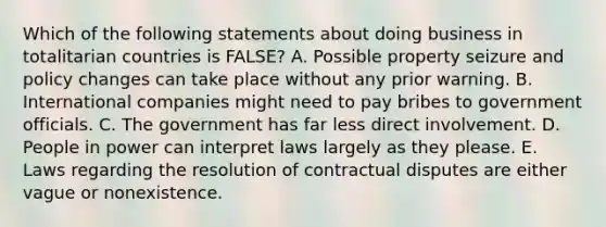 Which of the following statements about doing business in totalitarian countries is​ FALSE? A. Possible property seizure and policy changes can take place without any prior warning. B. International companies might need to pay bribes to government officials. C. The government has far less direct involvement. D. People in power can interpret laws largely as they please. E. Laws regarding the resolution of contractual disputes are either vague or nonexistence.