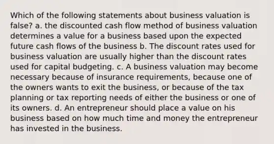 Which of the following statements about business valuation is false? a. the discounted cash flow method of business valuation determines a value for a business based upon the expected future cash flows of the business b. The discount rates used for business valuation are usually higher than the discount rates used for capital budgeting. c. A business valuation may become necessary because of insurance requirements, because one of the owners wants to exit the business, or because of the tax planning or tax reporting needs of either the business or one of its owners. d. An entrepreneur should place a value on his business based on how much time and money the entrepreneur has invested in the business.