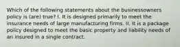 Which of the following statements about the businessowners policy is (are) true? I. It is designed primarily to meet the insurance needs of large manufacturing firms. II. It is a package policy designed to meet the basic property and liability needs of an insured in a single contract.