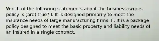 Which of the following statements about the businessowners policy is (are) true? I. It is designed primarily to meet the insurance needs of large manufacturing firms. II. It is a package policy designed to meet the basic property and liability needs of an insured in a single contract.